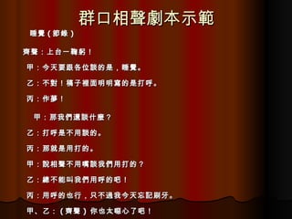 群口相聲劇本示範 睡覺 ( 節錄 ) 齊聲：上台一鞠躬！ 甲：今天要跟各位談的是，睡覺。 乙：不對！稿子裡面明明寫的是打呼。 丙：作夢！ 甲：那我們還談什麼？ 乙：打呼是不用談的。 丙：那就是用打的。 甲：說相聲不用嘴談我們用打的？ 乙：總不能叫我們用呼的吧！ 丙：用呼的也行，只不過我今天忘記刷牙。 甲、乙： ( 齊聲 )  你也太噁心了吧！ 
