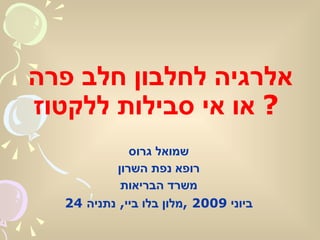 אלרגיה לחלבון חלב פרה  או אי סבילות ללקטוז ?   שמואל גרוס רופא נפת השרון משרד הבריאות 24  ביוני  2009 , מלון בלו ביי ,  נתניה 