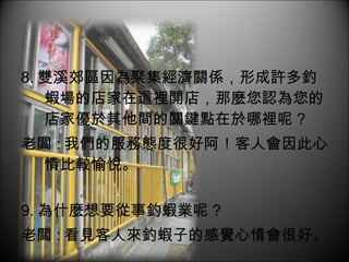 8. 雙溪郊區因為聚集經濟關係，形成許多釣蝦場的店家在這裡開店，那麼您認為您的店家優於其他間的關鍵點在於哪裡呢 ? 老闆 : 我們的服務態度很好阿！客人會因此心情比較愉悅。 9. 為什麼想要從事釣蝦業呢 ? 老闆 : 看見客人來釣蝦子的感覺心情會很好。 