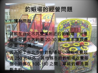 釣蝦場的經營問題  1. 獲利問題 : 目前在台北市外雙溪附近的釣蝦場，光是租金每個月大約要 20-30 萬，基本建設最少要 100 萬元。 因為除了台北市的釣蝦場每小時能收費超過 250 元以外，其他縣市的釣蝦場收費每個小時都在 100-150 之間，單純釣蝦是要虧本的。 