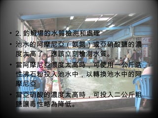 2. 釣蝦場的水質檢測和處理 池水的阿摩尼亞（氨氮）或亞硝酸鹽的濃度太高了，應該立刻檢測水質。 當阿摩尼亞濃度太高時，可使用一公斤活性沸石粉投入池水中，以轉換池水中的阿摩尼亞 當亞硝酸的濃度太高時，可投入二公斤粗鹽讓毒性略為降低。  