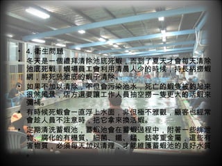 4. 衛生問題 冬天是一個禮拜清除池底死蝦，而到了夏天才會每天清除池底死蝦，蝦場員工會利用清晨人少的時候，持長柄撈蝦網，將死於池底的蝦子清除。 如果不加以清除，不但會污染池水，死亡的蝦隻被釣起來很煞風景，店方還要讓工作人員抽空撈一隻更大的活蝦來彌補。 有時候死蝦會一直浮上水面，非但極不雅觀，顧客也經常會趁人員不注意時，把它拿來換活蝦。 定期清洗蓄蝦池，蓄蝦池會在蓄蝦過程中，附著一些排泄物、腐化的有機質、細菌、鐵、錳、鈷等重金屬，這些有害物質，必須每天加以清理，才能維護蓄蝦池的良好水質。 