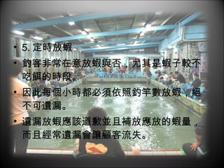 5. 定時放蝦 釣客非常在意放蝦與否，尤其是蝦子較不吃餌的時段。 因此每個小時都必須依照釣竿數放蝦，絕不可遺漏。 遺漏放蝦應該道歉並且補放應放的蝦量，而且經常遺漏會讓顧客流失。 