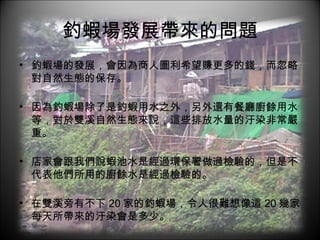 釣蝦場發展帶來的問題 釣蝦場的發展，會因為商人圖利希望賺更多的錢，而忽略對自然生態的保存。 因為釣蝦場除了是釣蝦用水之外，另外還有餐廳廚餘用水等，對於雙溪自然生態來說，這些排放水量的汙染非常嚴重。 店家會跟我們說蝦池水是經過環保署做過檢驗的，但是不代表他們所用的廚餘水是經過檢驗的。 在雙溪旁有不下 20 家的釣蝦場，令人很難想像這 20 幾家每天所帶來的汙染會是多少。 