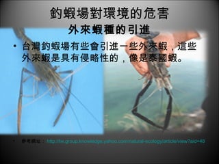 釣蝦場對環境的危害 外來蝦種的引進 台灣釣蝦場有些會引進一些外來蝦，這些外來蝦是具有侵略性的，像是泰國蝦。 參考網址： http://tw.group.knowledge.yahoo.com/natural-ecology/article/view?aid=48 