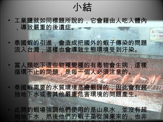 小結 工業鹽就如同標題所說的，它會藉由人吃入體內，導致嚴重的後遺症。 泰國蝦的引進，會造成把國外的蝦子傳染的問題流入台灣，這樣也會導致生態環境受到汙染。 當人類吃下這些物種變種的有毒物會生病，這樣循環不止的問題，是每一個人必須注意的。 泰國蝦需要的水質環境是蠻嚴謹的，因此會有超抽地下水或者其他嚴重危害環境的問題產生。 此間釣蝦場強調他們使用的是山泉水，並沒有超抽地下水，然後他們的蝦子是從屏東來的，也非泰國蝦，並沒有這樣我們想像中的問題。 