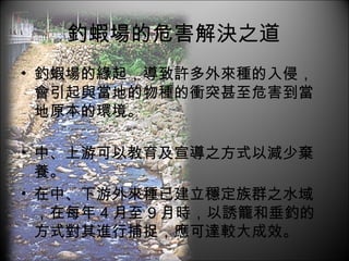釣蝦場的危害解決之道 釣蝦場的緣起，導致許多外來種的入侵，會引起與當地的物種的衝突甚至危害到當地原本的環境。 中、上游可以教育及宣導之方式以減少棄養。 在中、下游外來種已建立穩定族群之水域，在每年 4 月至 9 月時，以誘籠和垂釣的方式對其進行捕捉，應可達較大成效。 