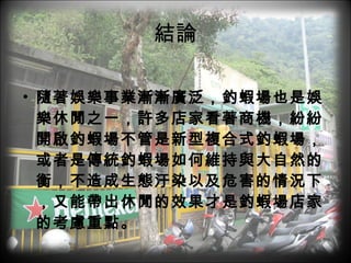 結論 隨著娛樂事業漸漸廣泛，釣蝦場也是娛樂休閒之一，許多店家看著商機，紛紛開啟釣蝦場不管是新型複合式釣蝦場，或者是傳統釣蝦場如何維持與大自然的衡，不造成生態汙染以及危害的情況下，又能帶出休閒的效果才是釣蝦場店家的考慮重點。 