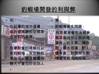 釣蝦場開發的利與弊   利 :  在紛擾的城市週遭，能有個寧靜的空間享受垂釣的樂趣。 同學聚會的時候可以來釣蝦場，有足夠的場地可以辦活動還有聊天不會怕吵到別人。 弊 :  釣蝦場衛生問題 : 有些業者會在水裡參雜某些成分（例如海藻粉、抗生素、類固醇）使水混濁，對人體有害，對四周生態環境可能造成污染。 