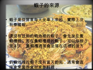 蝦子的來源 蝦子是從屏東每天坐車上來的，實際上沒有泰國蝦。 還沒有放到釣蝦池裡的蝦子，會先放在養蝦槽裡，而在養蝦槽裡的蝦子，可以存放 3 至 4 天，養蝦槽通常會坐落在店裡的後方。 釣蝦池裡的蝦子沒有當天釣完，通常會直接拿來當作食材來作料裡， 