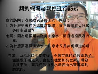 與釣蝦場老闆娘進行訪談 我們訪問了老闆娘以及員工以下問題： 1. 為什麼想要在郊區開釣蝦場，而不選擇在人比較多的市區呢 ? 老闆 :  因為這裡可以取得山泉水，而且這裡風和日麗。 2. 為什麼要選擇山泉水 ? 山泉水又是如何導進的呢 ? 老闆 :  山泉水的水質較好，不像市區的釣蝦場為了能讓蝦子活更久，會在水裡面加抗生素，導致品質不佳，而我們的山泉水是經由水管導進釣蝦池的。 