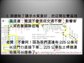 3. 那麼除了講求水質要好，把店開在雙溪郊區這邊，難道不會造成交通不變，影響客人來的意願降低嗎  ? 老闆 :  不會阿！因為我們這邊有 225 公車可以店門口直接下車， 225 公車在士林捷運站就可以搭乘了。 