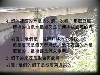 4. 蝦池裡面的水是多久清一次呢 ? 那麼已經髒掉的山泉水最後又是如何排放處理的呢 ? 老闆 :  我們是一個禮拜將池子清洗一次，但是夏天是每天都清洗。池子裡面的水是流動的，最後都是流入水溝。 5. 蝦子的來源是取自何處呢 ? 老闆 : 我們的蝦子是從屏東過來的。 