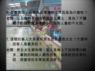6. 我看見池子的顏色是渾濁的，原因是為什麼呢 ? 老闆 : 因為我們有在池裡面加入黃土，是為了不讓蝦子的視野過於清楚，以免客人會釣不太到。 7. 這裡的客人大多是以男生居多還是女生 ? 什麼時段客人是最多的 ? 老闆 : 男生女生都有唷！客人是晚上下班時間比較多，暑假的時候人潮也很多，如果說到淡季的話，那麼現在冬季就是淡季了。 