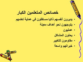 خصائص المتعلمين الكبار يديرون أنفسهم ذاتيا،مستقلون في عملية تعلمهم يتوجهون نحو أهداف معينة عمليون  يحلون المشاكل  مقاومون للتغيير خبراتهم واسعة 