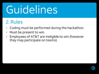 AT&T Hackathon – Hawaii WiFi: AT&T Hackathon; Password: hackathon Get these slides:
Guidelines
• Coding must be performed during the hackathon.
• Must be present to win.
• Employees of AT&T are ineligible to win (however
they may participate on teams).
2. Rules
 