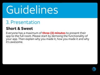 AT&T Hackathon – Hawaii WiFi: AT&T Hackathon; Password: hackathon Get these slides:
Guidelines
Short & Sweet
Everyone has a maximum of three (3) minutes to present their
app to the full room. Please start by demoing the functionality of
your app. Then explain why you made it, how you made it and why
it’s awesome.
3. Presentation
 