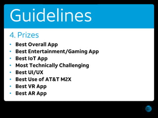 AT&T Hackathon – Hawaii WiFi: AT&T Hackathon; Password: hackathon Get these slides:
Guidelines
• Best Overall App
• Best Entertainment/Gaming App
• Best IoT App
• Most Technically Challenging
• Best UI/UX
• Best Use of AT&T M2X
• Best VR App
• Best AR App
4. Prizes
 