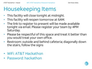AT&T Hackathon – Hawaii WiFi: AT&T Hackathon; Password: hackathon Get these slides:
Housekeeping Items
• This facility will close tonight at midnight.
• This facility will reopen tomorrow at 6AM.
• The link to register to present will be made available
tonight via email. Please register your team by 4PM
Saturday.
• Please be respectful of this space and treat it better than
you would treat your own office.
• Restroom: outside and behind cafeteria; diagonally down
the stairs, follow the signs
• WiFi: AT&T Hackathon
• Password: hackathon
 