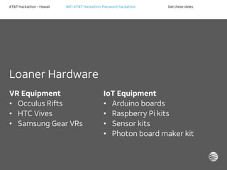 AT&T Hackathon – Hawaii WiFi: AT&T Hackathon; Password: hackathon Get these slides:
Loaner Hardware
VR Equipment
• Occulus Rifts
• HTC Vives
• Samsung Gear VRs
IoT Equipment
• Arduino boards
• Raspberry Pi kits
• Sensor kits
• Photon board maker kit
 