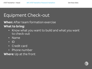 AT&T Hackathon – Hawaii WiFi: AT&T Hackathon; Password: hackathon Get these slides:
Equipment Check-out
When: After team formation exercise
What to bring:
• Know what you want to build and what you want
to check-out
• Name
• ID
• Credit card
• Phone number
Where: Up at the front
 