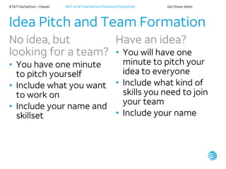 AT&T Hackathon – Hawaii WiFi: AT&T Hackathon; Password: hackathon Get these slides:
Idea Pitch and Team Formation
No idea, but
looking for a team?
• You have one minute
to pitch yourself
• Include what you want
to work on
• Include your name and
skillset
Have an idea?
• You will have one
minute to pitch your
idea to everyone
• Include what kind of
skills you need to join
your team
• Include your name
 