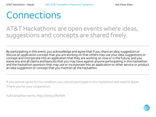 AT&T Hackathon – Hawaii WiFi: AT&T Hackathon; Password: hackathon Get these slides:
Connections
AT&T Hackathons are open events where ideas,
suggestions and concepts are shared freely.
By participating in this event, you acknowledge and agree that if you share an idea, suggestion or
discuss an application concept that you are working on that others may use your idea, suggestions or
concept and incorporate into an application that they are working on now or in the future, and you
waive any and all claims and lawsuits that you may have against anyone participating in this hackathon
and the hackathon sponsors that may use or incorporate into an application or other service or product,
an idea suggestion or concept that you mention at the hackathon.
If you cannot agree to this condition, you cannot participate in this hackathon and need to leave.
Thank you for your cooperation.
Full hackathon terms: http://bit.ly/2fb1fdH
 
