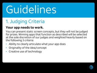 AT&T Hackathon – Hawaii WiFi: AT&T Hackathon; Password: hackathon Get these slides:
9
Guidelines
Your app needs to work.
You can present static screen concepts, but they will not be judged
for prizes. Winning apps that function as described will be selected
at the sole discretion of our judges and weighted heavily based on
the following 3 criteria:
• Ability to clearly articulate what your app does
• Originality of the idea/concept
• Creative use of technology
1. Judging Criteria
 