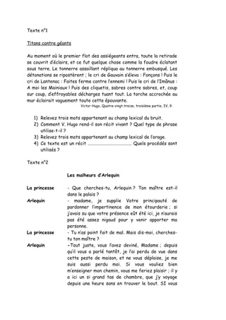 Texte n°1
Titans contre géants
Au moment où le premier flot des assiégeants entra, toute la retirade
se couvrit d’éclairs, et ce fut quelque chose comme la foudre éclatant
sous terre. Le tonnerre assaillant répliqua au tonnerre embusqué. Les
détonations se ripostèrent ; le cri de Gauvain s’éleva : Fonçons ! Puis le
cri de Lantenac : Faites ferme contre l’ennemi ! Puis le cri de l’Imânus :
A moi les Mainiaux ! Puis des cliquetis, sabres contre sabres, et, coup
sur coup, d’effroyables décharges tuant tout. La torche accrochée au
mur éclairait vaguement toute cette épouvante.
Victor Hugo, Quatre-vingt-treize, troisième partie, IV, 9.
1) Relevez trois mots appartenant au champ lexical du bruit.
2) Comment V. Hugo rend-il son récit vivant ? Quel type de phrase
utilise-t-il ?
3) Relevez trois mots appartenant au champ lexical de l’orage.
4) Ce texte est un récit ……………………………………. Quels procédés sont
utilisés ?
Texte n°2
Les malheurs d’Arlequin
La princesse - Que cherches-tu, Arlequin ? Ton maître est-il
dans le palais ?
Arlequin - madame, je supplie Votre principauté de
pardonner l’impertinence de mon étourderie ; si
j’avais su que votre présence eût été ici, je n’aurais
pas été assez nigaud pour y venir apporter ma
personne.
La princesse - Tu n’as point fait de mal. Mais dis-moi, cherches-
tu ton maître ?
Arlequin -Tout juste, vous l’avez deviné, Madame ; depuis
qu’il vous a parlé tantôt, je l’ai perdu de vue dans
cette peste de maison, et ne vous déplaise, je me
suis aussi perdu moi. Si vous vouliez bien
m’enseigner mon chemin, vous me feriez plaisir ; il y
a ici un si grand tas de chambre, que j’y voyage
depuis une heure sans en trouver le bout. SI vous
 
