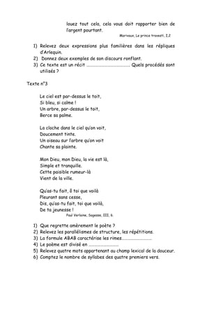 louez tout cela, cela vous doit rapporter bien de
l’argent pourtant.
Marivaux, Le prince travesti, I,2
1) Relevez deux expressions plus familières dans les répliques
d’Arlequin.
2) Donnez deux exemples de son discours ronflant.
3) Ce texte est un récit ……………………………………. Quels procédés sont
utilisés ?
Texte n°3
Le ciel est par-dessus le toit,
Si bleu, si calme !
Un arbre, par-dessus le toit,
Berce sa palme.
La cloche dans le ciel qu’on voit,
Doucement tinte.
Un oiseau sur l’arbre qu’on voit
Chante sa plainte.
Mon Dieu, mon Dieu, la vie est là,
Simple et tranquille.
Cette paisible rumeur-là
Vient de la ville.
Qu’as-tu fait, ô toi que voilà
Pleurant sans cesse,
Dis, qu’as-tu fait, toi que voilà,
De ta jeunesse !
Paul Verlaine, Sagesse, III, 6.
1) Que regrette amèrement le poète ?
2) Relevez les parallélismes de structure, les répétitions.
3) La formule ABAB caractérise les rimes…………………………
4) Le poème est divisé en …………………………
5) Relevez quatre mots appartenant au champ lexical de la douceur.
6) Comptez le nombre de syllabes des quatre premiers vers.
 