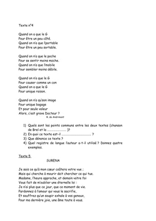 Texte n°4
Quand on a que le G
Pour être un peu côté.
Quand on n’a que l’portable
Pour être un peu sortable.
Quand on n’a que le poche
Pour se sentir moins moche.
Quand on n’a que l’mobile
Pour sembler moins débile.
Quand on n’a que le G
Pour causer comme un con
Quand on a que le G
Pour unique raison.
Quand on n’a qu’son image
Pour unique bagage
Et pour seule valeur
Alors, c’est grave Docteur ?
R. de Andrimont
1) Quels sont les points communs entre les deux textes (chanson
de Brel et la ……………………… )?
2) En quoi ce texte est-il …………………………………… ?
3) Que dénonce ce texte ?
4) Quel registre de langue l’auteur a-t-il utilisé ? Donnez quatre
exemples.
Texte 5
SURENA
Je sais ce qu’à mon cœur coûtera votre vue ;
Mais qui cherche à mourir doit chercher ce qui tue.
Madame, l’heure approche, et demain votre foi
Vous fait de m’oublier une éternelle loi :
Je n’ai plus que ce jour, que ce moment de vie.
Pardonnez à l’amour qui vous le sacrifie,
Et souffrez qu’un soupir exhale à vos genoux,
Pour ma dernière joie, une âme toute à vous.
 