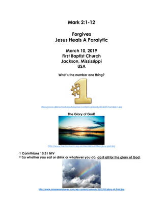Mark 2:1-12
Forgives
Jesus Heals A Paralytic
March 10, 2019
First Baptist Church
Jackson, Mississippi
USA
What’s the number one thing?
https://www.allenschool.edu/blog/wp-content/uploads/2012/07/number-1.jpg
The Glory of God!
http://www.thecitychurch.org.uk/sites/default/files/glory-god.jpg
1 Corinthians 10:31 NIV
31 So whether you eat or drink or whatever you do, do it all for the glory of God.
http://www.nmnewsandviews.com/wp-content/uploads/2012/05/glory-of-God.jpg
 