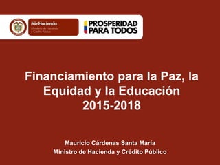Financiamiento para la Paz, la Equidad y la Educación 2015-2018 
Mauricio Cárdenas Santa María 
Ministro de Hacienda y Crédito Público 
 