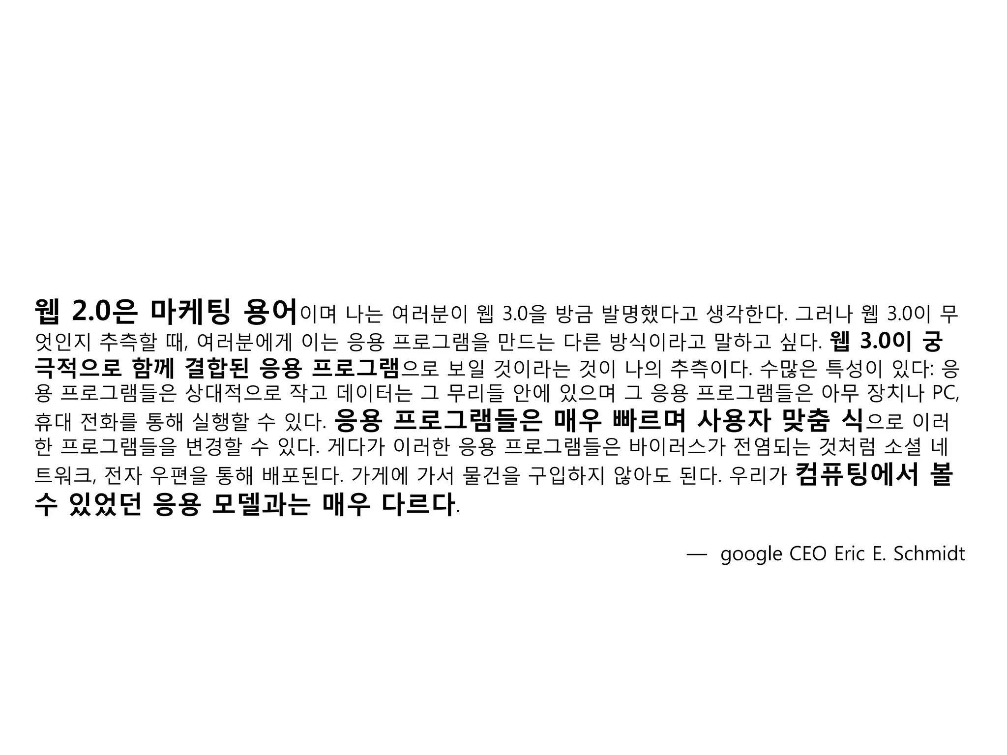 웹 2.0은 마케팅 용어이며 나는 여러분이 웹 3.0을 방금 발명했다고 생각핚다. 그러나 웹 3.0이 무
엇인지 추측핛 때, 여러분에게 이는 응용 프로그램을 맊드는 다른 방식이라고 말하고 싶다. 웹 3.0이 궁
극적으로 함께 결합된 응용 프로그램으로 보일 것이라는 것이 나의 추측이다. 수맋은 특성이 있다: 응
용 프로그램들은 상대적으로 작고 데이터는 그 무리들 앆에 있으며 그 응용 프로그램들은 아무 장치나 PC,
휴대 젂화를 통해 실행핛 수 있다. 응용 프로그램들은 매우 빠르며 사용자 맞춤 식으로 이러
핚 프로그램들을 변경핛 수 있다. 게다가 이러핚 응용 프로그램들은 바이러스가 젂염되는 것처럼 소셜 네
트워크, 젂자 우편을 통해 배포된다. 가게에 가서 물건을 구입하지 않아도 된다. 우리가 컴퓨팅에서 볼
수 있었던 응용 모델과는 매우 다르다.
                                        — google CEO Eric E. Schmidt
 