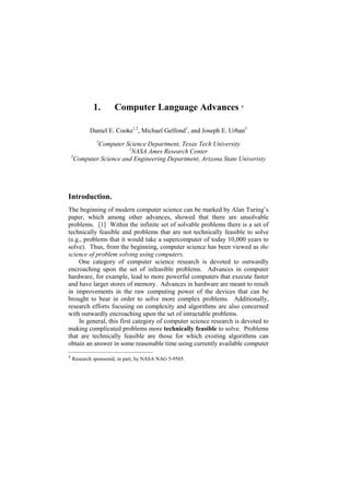 1.       Computer Language Advances †

         Daniel E. Cooke1,2, Michael Gelfond1, and Joseph E. Urban3
            1
           Computer Science Department, Texas Tech University
                      2
                        NASA Ames Research Center
 3
   Computer Science and Engineering Department, Arizona State Univeristy




Introduction.
The beginning of modern computer science can be marked by Alan Turing’s
paper, which among other advances, showed that there are unsolvable
problems. [1] Within the infinite set of solvable problems there is a set of
technically feasible and problems that are not technically feasible to solve
(e.g., problems that it would take a supercomputer of today 10,000 years to
solve). Thus, from the beginning, computer science has been viewed as the
science of problem solving using computers.
    One category of computer science research is devoted to outwardly
encroaching upon the set of infeasible problems. Advances in computer
hardware, for example, lead to more powerful computers that execute faster
and have larger stores of memory. Advances in hardware are meant to result
in improvements in the raw computing power of the devices that can be
brought to bear in order to solve more complex problems. Additionally,
research efforts focusing on complexity and algorithms are also concerned
with outwardly encroaching upon the set of intractable problems.
    In general, this first category of computer science research is devoted to
making complicated problems more technically feasible to solve. Problems
that are technically feasible are those for which existing algorithms can
obtain an answer in some reasonable time using currently available computer

† Research sponsored, in part, by NASA NAG 5-9505.
 