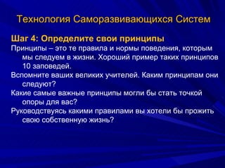 Технология Саморазвивающихся Систем Шаг 4: Определите свои принципы Принципы – это те правила и нормы поведения, которым мы следуем в жизни. Хороший пример таких принципов 10 заповедей. Вспомните ваших великих учителей. Каким принципам они следуют? Какие самые важные принципы могли бы стать точкой опоры для вас? Руководствуясь какими правилами вы хотели бы прожить свою собственную жизнь? 