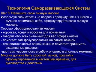 Технология Саморазвивающихся Систем Шаг 5: Напишите свою личную миссию Используя свои ответы на вопросы предыдущих 4-х шагов и лучшее понимание себя, сформулируйте свою личную миссию. Хорошо сформулированная миссия: - короткая, ясная и простая для понимания - говорит обо всех значимых для вас сферах жизни - помогает вам фокусироваться на самом важном - становится частью вашей жизни и помогает принимать ежедневные решения -дает вам уверенность в себе и энергию в сложные моменты Миссия должна быть короткой, ясной, простой и сформулированной в настоящем времени, для руководства к действию. 