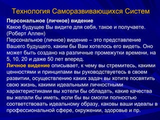 Технология Саморазвивающихся Систем Персональное (личное) видение Какое будущее Вы видите для себя, такое и получаете. (Роберт Аллен)  Персональное (личное) видение – это представление Вашего будущего, каким бы Вам хотелось его видеть. Оно может быть создано на различные промежутки времени, на 5, 10, 20 и даже 50 лет вперед. Личное видение  описывает, к чему вы стремитесь, какими ценностями и принципами вы руководствуетесь в своем развитии, осуществлению каких задач вы хотите посвятить свою жизнь, какими идеальными личностными характеристиками вы хотели бы обладать, какие качества вы желали бы иметь, если бы вы смогли полностью соответствовать идеальному образу, каковы ваши идеалы в профессиональной сфере, окружении, здоровье и пр.  
