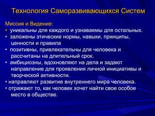 Миссия и Видение: •  уникальны для каждого и узнаваемы для остальных. •  заложены этические нормы, навыки, принципы, ценности и правила •  позитивны, привлекательны для человека и рассчитаны на длительный срок. •  амбициозны, вдохновляют на дела и задают направление для проявления личной инициативы и творческой активности. •  направляют развитие внутреннего мира человека. •  отражают то, как человек хочет найти свое особое место в обществе. Технология Саморазвивающихся Систем 