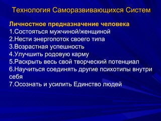 Технология Саморазвивающихся Систем Личностное предназначение человека 1.Состояться мужчиной/женщиной 2.Нести энергопоток своего типа 3.Возрастная успешность 4.Улучшить родовую карму 5.Раскрыть весь свой творческий потенциал 6.Научиться соединять другие психотипы внутри себя 7.Осознать и усилить Единство людей 
