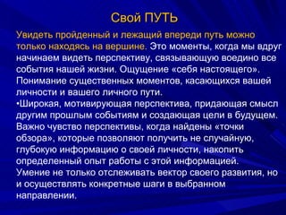 Свой ПУТЬ Увидеть пройденный и лежащий впереди путь можно только находясь на вершине.  Это моменты, когда мы вдруг начинаем видеть перспективу, связывающую воедино все события нашей жизни. Ощущение «себя настоящего». Понимание существенных моментов, касающихся вашей личности и вашего личного пути. • Широкая, мотивирующая перспектива, придающая смысл другим прошлым событиям и создающая цели в будущем.  Важно чувство перспективы, когда найдены «точки обзора», которые позволяют получить не случайную, глубокую информацию о своей личности, накопить определенный опыт работы с этой информацией.  Умение не только отслеживать вектор своего развития, но и осуществлять конкретные шаги в выбранном направлении. 