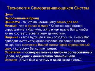 Технология Саморазвивающихся Систем Цели  Персональный бренд Ценности  - то, что по настоящему  важно для вас .  Миссия -  что  я делаю в мире ? Короткое ценностное определение  «Как нужно жить и кем нужно быть, чтобы жизнь соответствовала этим ценностям» Видение -  какое будущее я хочу создать? То, к чему Вас приводит систематическое исполнение вашей миссии, конкретное  состояние Вашей жизни через определенный срок , к которому Вы хотите придти.  Стратегия -  последовательная цепочка согласованных целей, ведущих к достижению главной цели  История  - Кем я был и почему я такой какой я есть?  