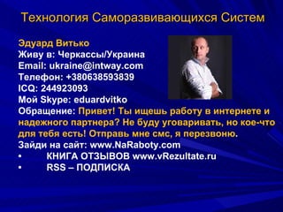 Технология Саморазвивающихся Систем Эдуард Витько Живу в: Черкассы/Украина Email: ukraine@intway.com Телефон: +380638593839  ICQ: 244923093 Мой Skype: eduardvitko Обращение:  Привет! Ты ищешь работу в интернете и надежного партнера? Не буду уговаривать, но кое-что для тебя есть! Отправь мне смс, я перезвоню .  Зайди на сайт: www.NaRaboty.com • КНИГА ОТЗЫВОВ www.vRezultate.ru • RSS – ПОДПИСКА 