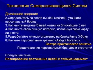 Технология Саморазвивающихся Систем Домашнее задание Определитесь со своей личной миссией, уточните персональный бренд Напишите видение Вашей жизни на ближайшие 5 лет Напишите свою личную историю, используя свою карту личности Разработайте личную стратегию на ближайшие 3-5 лет Начните персональный тренинг «Азбука богатых» Завтра практическое занятие. Представление персональных брендов и стратегий Следующая тема Планирование достижения целей и таймменеджмент 