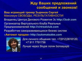 Жду Ваших предложений  сообщений и звонков! Для личного общения тел. +7(812)3618120, +7 911 7791756  Лучше через Skype логин bonsayspb Ваш играющий тренер Зырянов Сергей Максимум СВОБОДЫ, РЕЗУЛЬТАТИВНОСТИ! Владелец Центра Делового Развития 3с  http://3cdr.com Организатор Виртуального Клуба Реальных  Предпринимателей  http :// virtrealclub . com   Разработчик саморазвивающихся бизнес систем  « Автомат продаж »  http://automatsales.com    