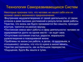 Технология Саморазвивающихся Систем Некоторые признаки того, что человек не нашел себя или не осознал своего жизненного предназначения: Внутреннее неудовлетворение от своей деятельности, от своих успехов и даже высоких достижений и результатов своей работы. Чувство, что жизнь как будто проживается без смысла, проходит впустую, тратится на разную ерунду. Постоянная смена мест работы и сфер деятельности: человек не задерживается долго на одном месте – он ищет свое. Отсутствие состояния счастья, радости, морального удовлетворения в повседневной жизни. Проблемы по жизни (на работе, в делах, со здоровьем, в отношениях): сигналы, что что-то нужно в жизни менять. Чувство растерянности, как на большом перекрестке. Ощущение, будто Вы зашли в тупик. 