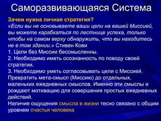 Саморазвивающаяся Система Зачем нужна личная стратегия? «Если вы не основываете ваши цели на вашей Миссией, вы можете карабкаться по лестнице успеха, только чтобы на самом верху обнаружить, что вы находитесь не в том здании.»  Cтивен Кови 1. Цели без Миссии бессмысленны. 2. Необходимо иметь осознанность по поводу своей стратегии. 3. Необходимо уметь согласовывать цели с Миссией. Превратить мета-смысл (Миссию) до отдельных, маленьких ежедневных смыслов. Именно эти смыслы и рождают мотивацию для совершения простых ежедневных действий. Наличие ощущения  смысла в жизни  тесно связано с общим уровнем  счастья человека 