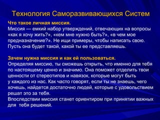 Технология Саморазвивающихся Систем Что такое личная миссия. Миссия — емкий набор утверждений, отвечающих на вопросы «как я хочу жить?», «кем мне нужно быть?», «в чем мое предназначение?». Не ищи примеры, чтобы написать свою. Пусть она будет такой, какой ты ее представляешь. Зачем нужна миссия и как ей пользоваться. Определяя миссию, ты сможешь открыть, что именно для тебя по настоящему ценно и значимо. Она поможет отделить твои ценности от стереотипов и навязок, которые могут быть у каждого из нас. Как часто говорят, если ты не знаешь, чего хочешь, найдется достаточно людей, которые с удовольствием решат это за тебя. Впоследствии миссия станет ориентиром при принятии важных для  тебя решений.  