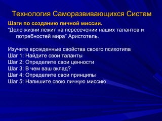 Технология Саморазвивающихся Систем Шаги по созданию личной миссии. “ Дело жизни лежит на пересечении наших талантов и потребностей мира” Аристотель. Изучите врожденные свойства своего психотипа Шаг 1: Найдите свои таланты Шаг 2: Определите свои ценности Шаг 3: В чем ваш вклад? Шаг 4: Определите свои принципы Шаг 5: Напишите свою личную миссию 