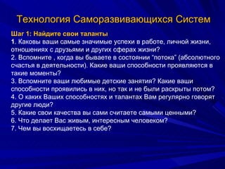 Технология Саморазвивающихся Систем Шаг 1: Найдите свои таланты 1 . Каковы ваши самые значимые успехи в работе, личной жизни, отношениях с друзьями и других сферах жизни? 2. Вспомните , когда вы бываете в состоянии “потока” (абсолютного счастья в деятельности). Какие ваши способности проявляются в такие моменты? 3. Вспомните ваши любимые детские занятия? Какие ваши способности проявились в них, но так и не были раскрыты потом? 4. О каких Ваших способностях и талантах Вам регулярно говорят другие люди? 5. Какие свои качества вы сами считаете самыми ценными? 6. Что делает Вас живым, интересным человеком? 7. Чем вы восхищаетесь в себе? 
